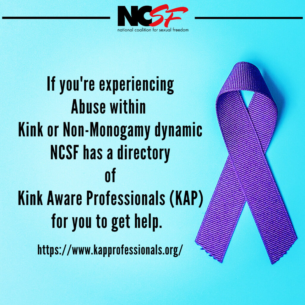 If you're experiencing abuse within a kink or non-monogamy dynamic, NCSF has a directory of Kink Aware Professionals (KAP) for you to get help. www.kapprofessionals.org